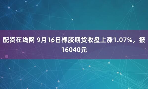 配资在线网 9月16日橡胶期货收盘上涨1.07%，报16040元