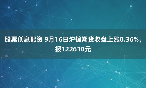 股票低息配资 9月16日沪镍期货收盘上涨0.36%，报122610元
