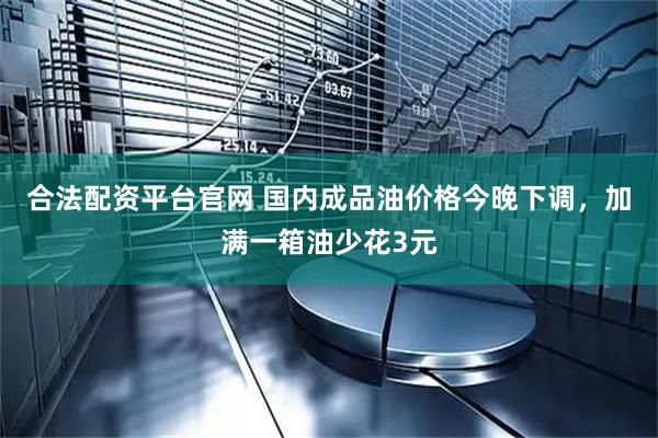 合法配资平台官网 国内成品油价格今晚下调，加满一箱油少花3元