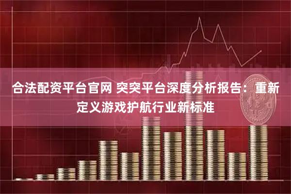 合法配资平台官网 突突平台深度分析报告：重新定义游戏护航行业新标准