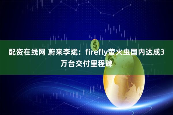 配资在线网 蔚来李斌：firefly萤火虫国内达成3万台交付里程碑