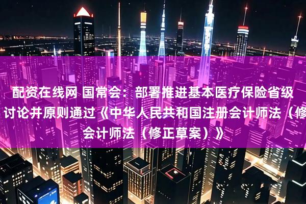 配资在线网 国常会：部署推进基本医疗保险省级统筹工作，讨论并原则通过《中华人民共和国注册会计师法（修正草案）》