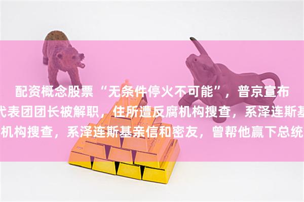 配资概念股票 “无条件停火不可能”，普京宣布与乌克兰停火条件！乌代表团团长被解职，住所遭反腐机构搜查，系泽连斯基亲信和密友，曾帮他赢下总统选举