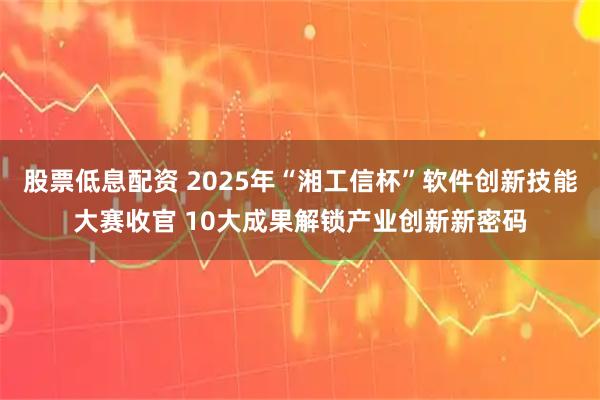 股票低息配资 2025年“湘工信杯”软件创新技能大赛收官 10大成果解锁产业创新新密码
