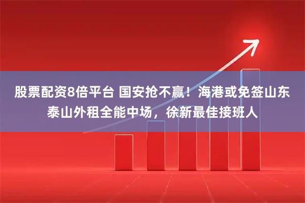 股票配资8倍平台 国安抢不赢！海港或免签山东泰山外租全能中场，徐新最佳接班人