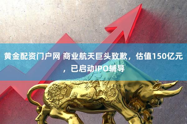 黄金配资门户网 商业航天巨头致歉，估值150亿元，已启动IPO辅导