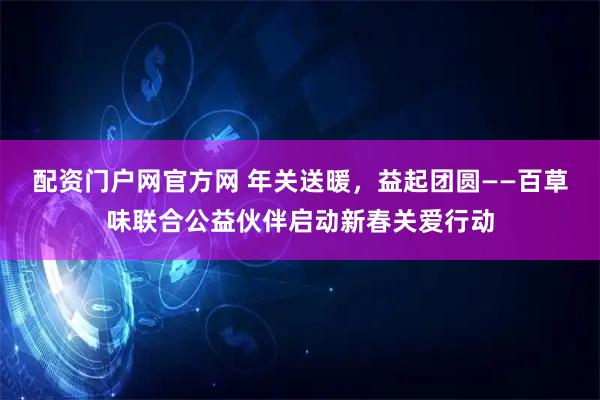 配资门户网官方网 年关送暖，益起团圆——百草味联合公益伙伴启动新春关爱行动
