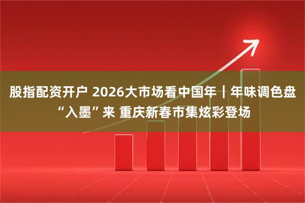 股指配资开户 2026大市场看中国年|年味调色盘“入墨”来 重庆新春市集炫彩登场