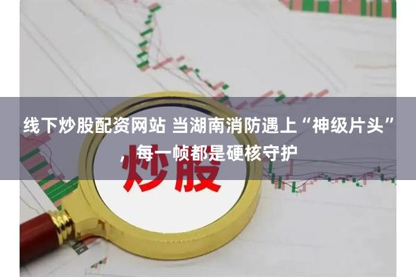线下炒股配资网站 当湖南消防遇上“神级片头”，每一帧都是硬核守护