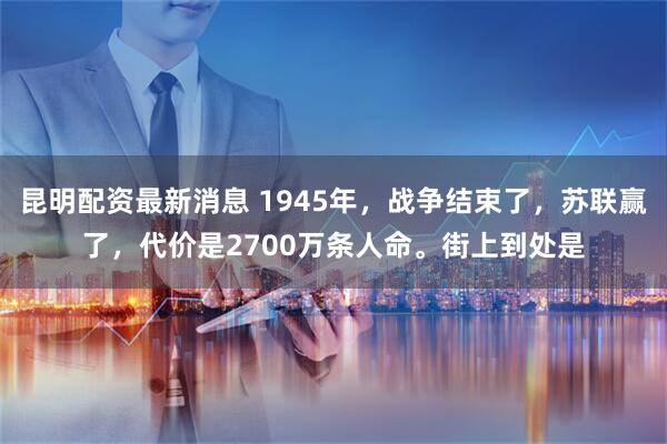 昆明配资最新消息 1945年，战争结束了，苏联赢了，代价是2700万条人命。街上到处是