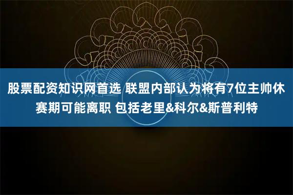 股票配资知识网首选 联盟内部认为将有7位主帅休赛期可能离职 包括老里&科尔&斯普利特