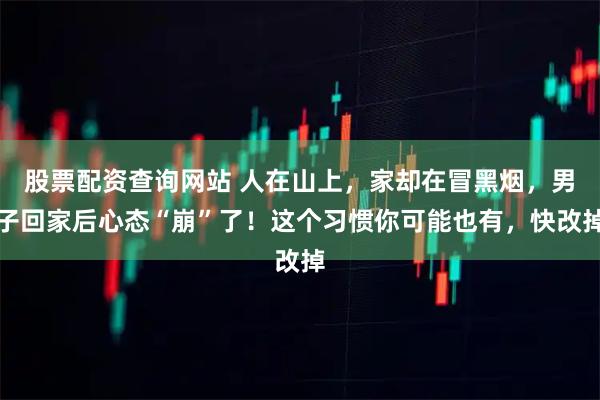 股票配资查询网站 人在山上，家却在冒黑烟，男子回家后心态“崩”了！这个习惯你可能也有，快改掉