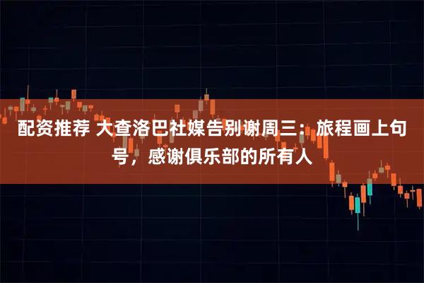 配资推荐 大查洛巴社媒告别谢周三：旅程画上句号，感谢俱乐部的所有人
