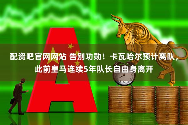 配资吧官网网站 告别功勋！卡瓦哈尔预计离队，此前皇马连续5年队长自由身离开
