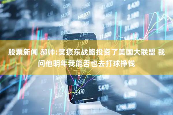 股票新闻 郝帅:樊振东战略投资了美国大联盟 我问他明年我能否也去打球挣钱