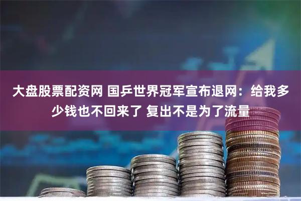 大盘股票配资网 国乒世界冠军宣布退网：给我多少钱也不回来了 复出不是为了流量