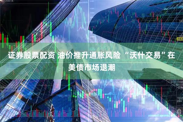 证券股票配资 油价推升通胀风险 “沃什交易”在美债市场退潮