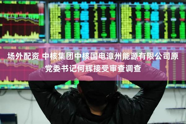 场外配资 中核集团中核国电漳州能源有限公司原党委书记何辉接受审查调查