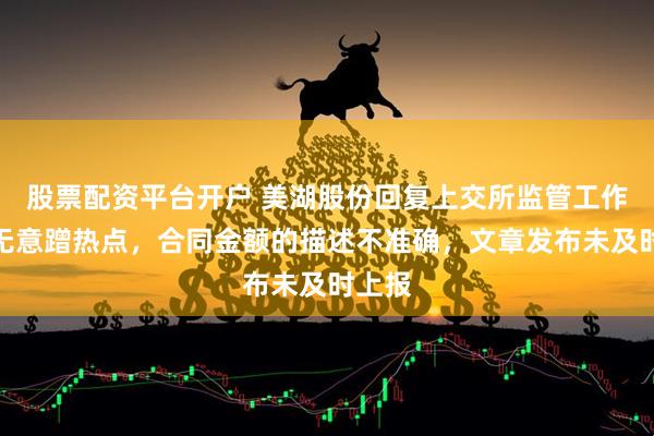 股票配资平台开户 美湖股份回复上交所监管工作函：无意蹭热点，合同金额的描述不准确，文章发布未及时上报