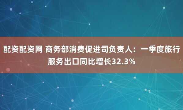 配资配资网 商务部消费促进司负责人：一季度旅行服务出口同比增长32.3%