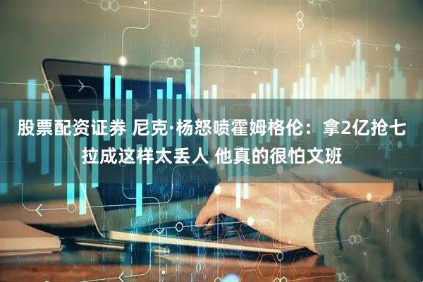 股票配资证券 尼克·杨怒喷霍姆格伦：拿2亿抢七拉成这样太丢人 他真的很怕文班