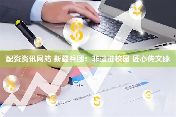 配资资讯网站 新疆兵团：非遗进校园 匠心传文脉