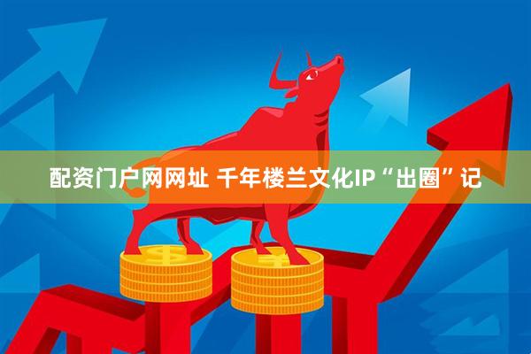 配资门户网网址 千年楼兰文化IP“出圈”记