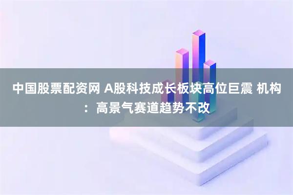 中国股票配资网 A股科技成长板块高位巨震 机构：高景气赛道趋势不改
